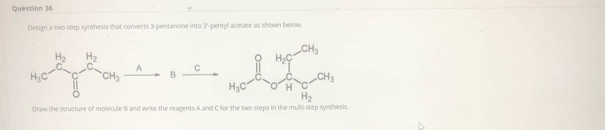 Question 36
Design a two step synthesis that converts 3-pentanone into 3'-pentyl acetate as shown below.
CH3
H2
H2
C
H3C
CH
CH3
H3C
H2
Draw the structure of molecule B and write the reagents A and C for the two steps in the multi-step synthesis.
