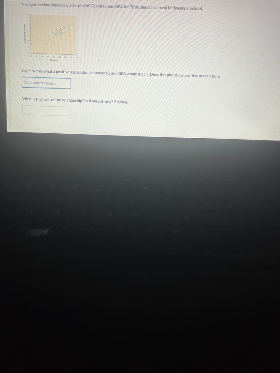 The figure below shows a scatterplot of IQ and school GPA for 78 students in a rural Midwestern school.
7 10 18 19 19 10
10
Say in words what a positive association between IQ and GPA would mean. Does this plot show positive association?
kype your answer.....
What is the form of the relationship? Is it very strong? Explain.
