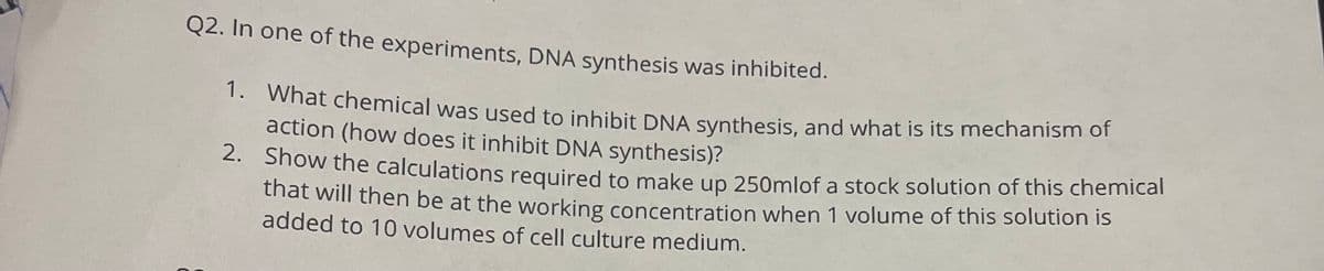 Q2. In one of the experiments, DNA synthesis was inhibited.
- what chemical was used to inhibit DNA synthesis, and what is its mechanism of
action (how does it inhibit DNA synthesis)?
2. Show the calculations required to make up 250mlof a stock solution of this chemical
thất will then be at the working concentration when 1 volume of this solution is
added to 10 volumes of cell culture medium.
