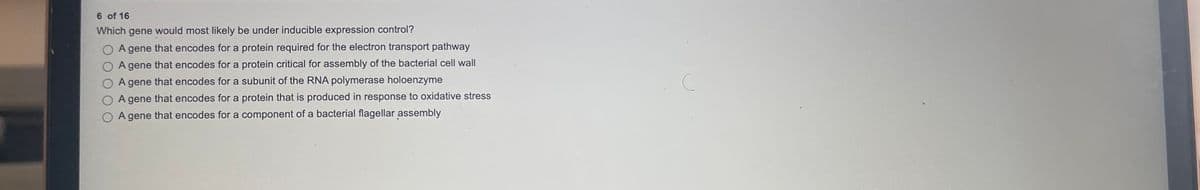 6 of 16
Which gene would most likely be under inducible expression control?
O A gene that encodes for a protein required for the electron transport pathway
O A gene that encodes for a protein critical for assembly of the bacterial cell wall
A gene that encodes for a subunit of the RNA polymerase holoenzyme
A gene that encodes for a protein that is produced in response to oxidative stress
A gene that encodes for a component of a bacterial flagellar assembly

