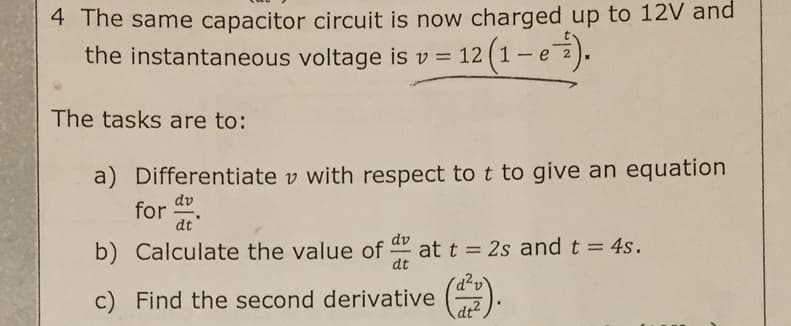 4 The same capacitor circuit is now charged up to 12V and
the instantaneous voltage is v = 12
(1-e).
%3D
The tasks are to:
a) Differentiate v with respect to t to give an equation
dv
for:
dt
dv
b) Calculate the value of
at t = 2s and t = 4s.
dt
c) Find the second derivative
