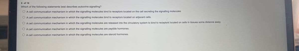 8 of 16
Which of the following statements best describes autocrine signalling?
O A cell communication mechanism in which the signalling molecules bind to receptors located on the cell secreting the signalling molecules.
O A cell communication mechanism in which the signalling molecules bind to receptors located on adjacent cells.
O A cell communication mechanism in which the signalling molecules are released into the circulatory system to bind to receptors located on cells in tissues some distance away.
O A cell communication mechanism in which the signalling molecules are peptide hormones.
O A cell communication mechanism in which the signalling molecules are steroid hormones.
