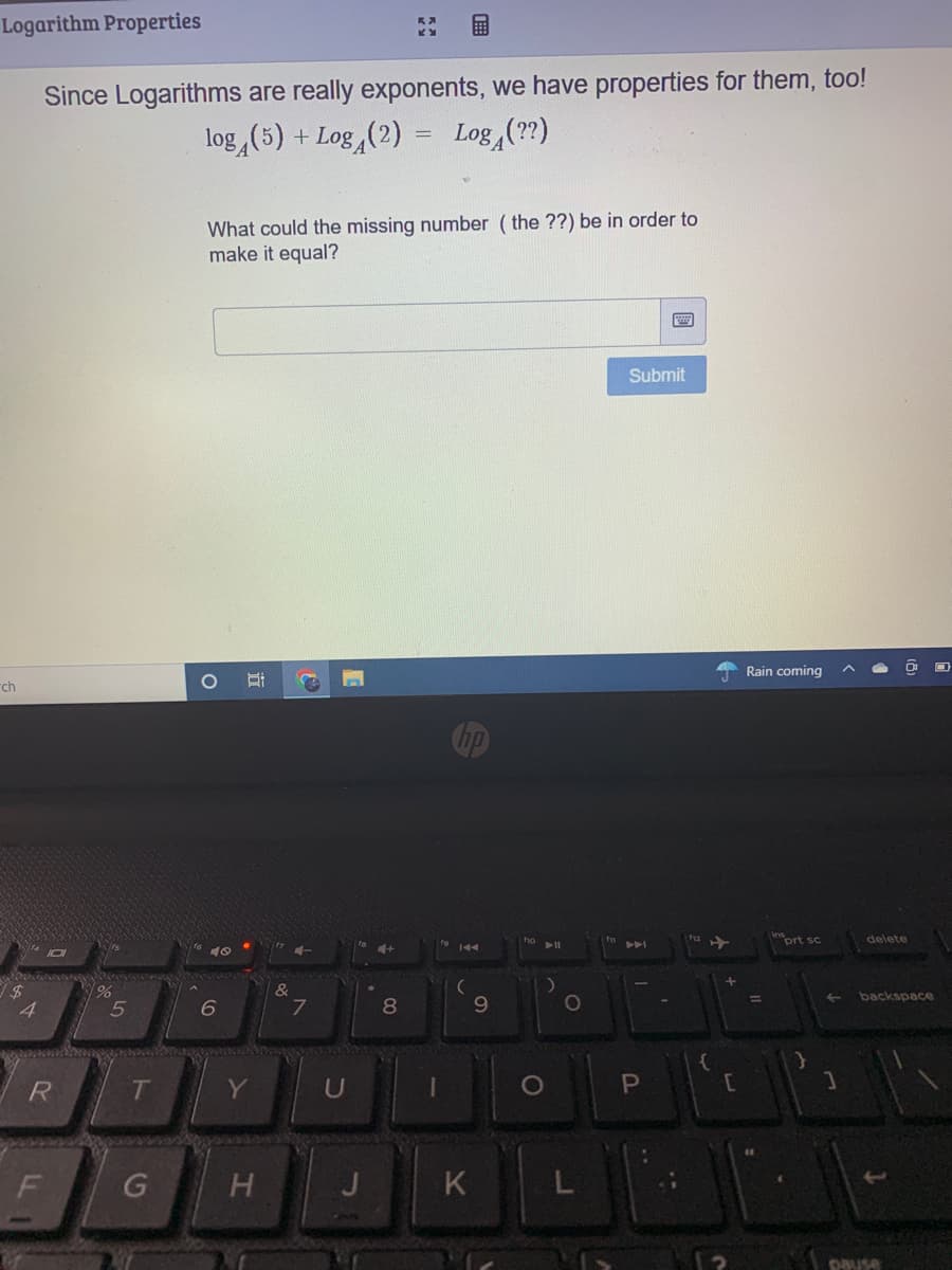 Logarithm Properties
Since Logarithms are really exponents, we have properties for them, too!
log (5) + Log,(2)
Log (??)
What could the missing number ( the ??) be in order to
make it equal?
Submit
Rain coming
rch
inort sc
delete
144
&
7
%3D
backspace
4.
8
9.
RI
Y
J
K
L
pause
F.
