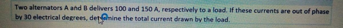 Two alternators A and B delivers 100 and 150 A, respectively to a load. If these currents are out of phase
by 30 electrical degrees, detamine the total current drawn by the load.