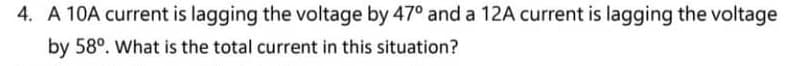 4. A 10A current is lagging the voltage by 47° and a 12A current is lagging the voltage
by 58°. What is the total current in this situation?