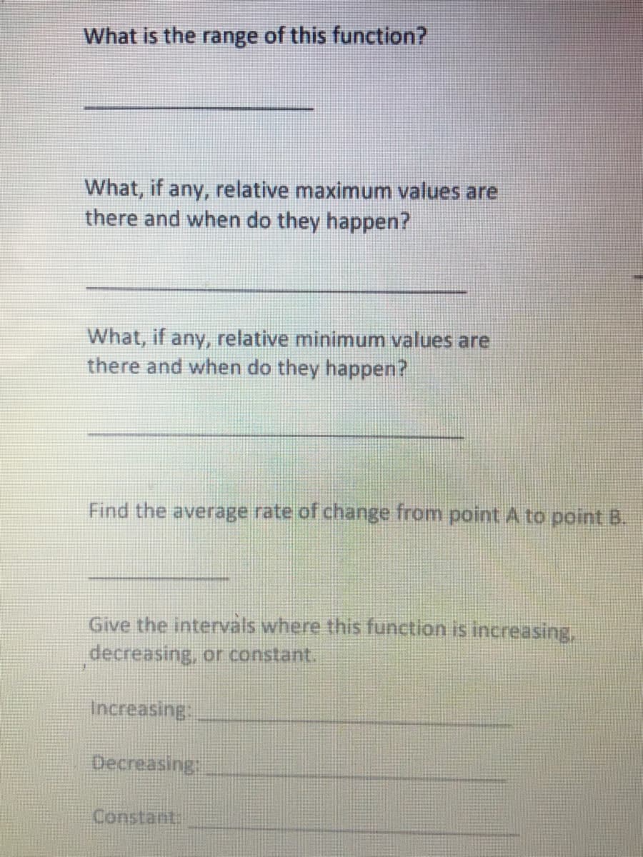 What is the range of this function?
What, if any, relative maximum values are
there and when do they happen?
What, if any, relative minimum values are
there and when do they happen?
Find the average rate of change from point A to point B.
åls where this function is increasing,
Give the int
decreasing, or constant.
Increasing:
Decreasing:
Constant
