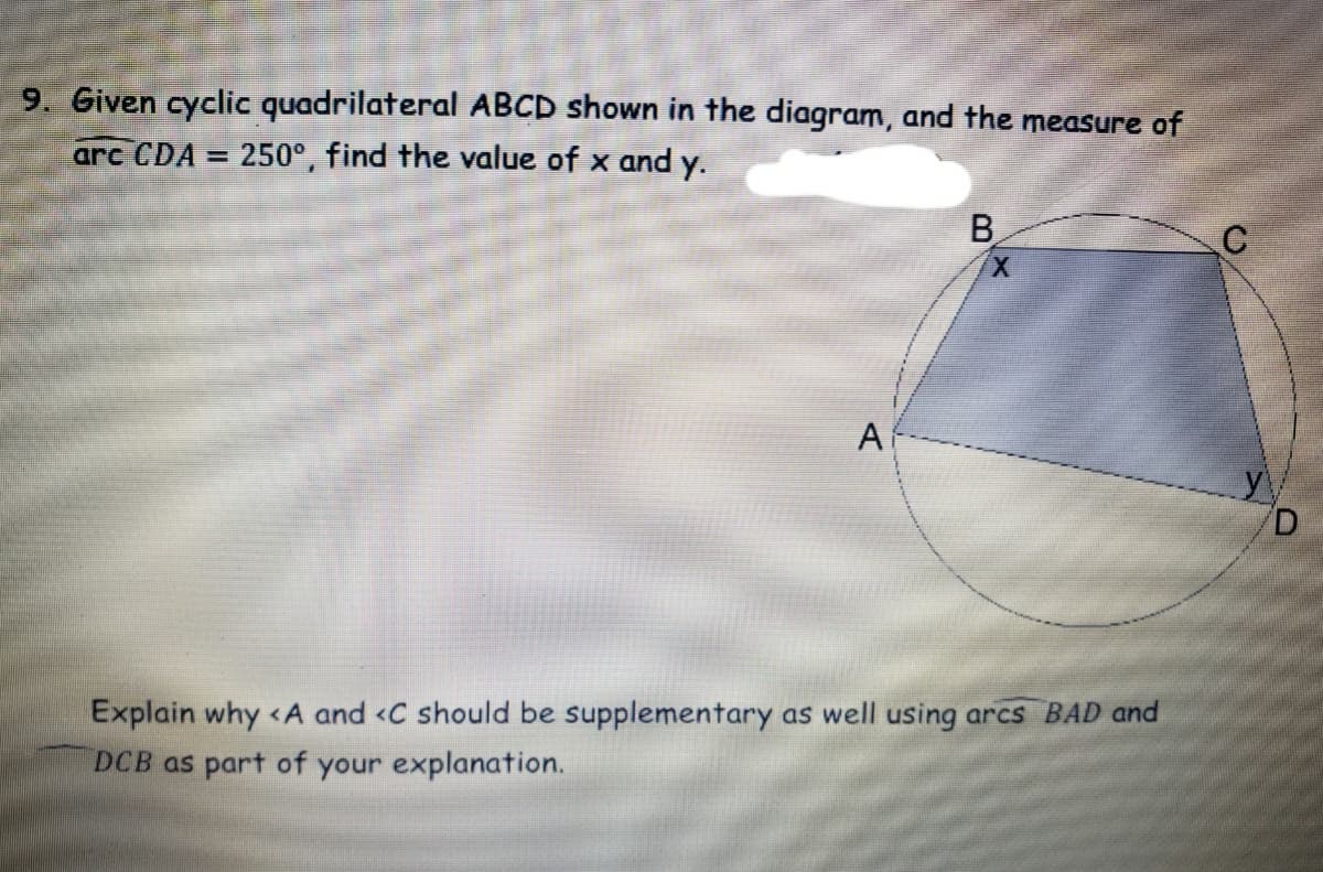 9. Given cyclic quadrilateral ABCD shown in the diagram, and the measure of
arc CDA = 250°, find the value of x and y.
%3D
B
X.
A
Explain why <A and <C should be supplementary as well using arcs BAD and
DCB as part of your explanation.
