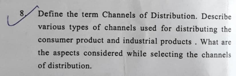 8.
Define the term Channels of Distribution. Describe
various types of channels used for distributing the
consumer product and industrial products. What are
the aspects considered while selecting the channels
of distribution.
