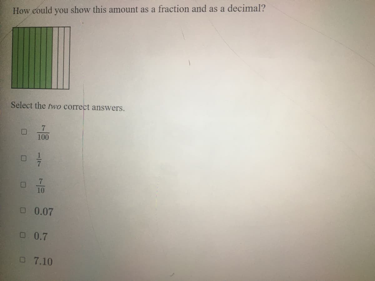 How could you show this amount as a fraction and as a decimal?
Select the two correct answers.
100
10
O 0.07
O 0.7
O 7.10
17
