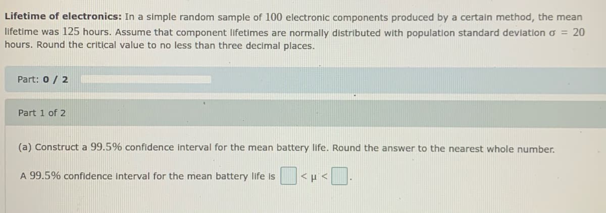 Lifetime of electronics: In a simple random sample of 100 electronic components produced by a certain method, the mean
lifetime was 125 hours. Assume that component lifetimes are normally distributed with population standard deviation o = 20
hours. Round the critical value to no less than three decimal places.
Part: 0/ 2
Part 1 of 2
(a) Construct a 99.5% confidence interval for the mean battery life. Round the answer to the nearest whole number.
A 99.5% confidence interval for the mean battery life is
| <p <
