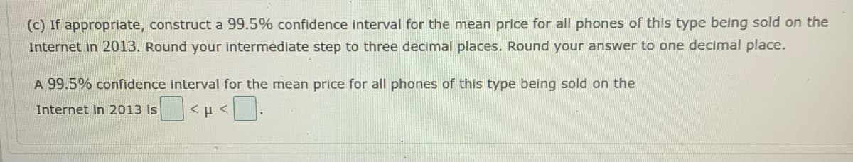 (c) If appropriate, construct a 99.5% confidence interval for the mean price for all phones of this type being sold on the
Internet in 2013. Round your intermediate step to three decimal places. Round your answer to one decimal place.
A 99.5% confidence interval for the mean price for all phones of this type being sold on the
Internet in 2013 is
