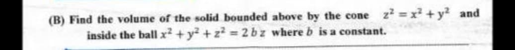 (B) Find the volume of the solid bounded above by the cone z² = x² + y² and
inside the ball x² + y² +2²=2bz where b is a constant.