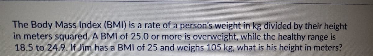 The Body Mass Index (BMI) is a rate of a person's weight in kg divided by their height
in meters squared. A BMI of 25.0 or more is overweight, while the healthy range is
18.5 to 24.9. If Jim has a BMI of 25 and weighs 105 kg, what is his height in meters?
