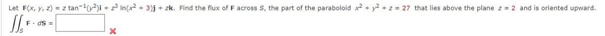 Let F(x, y, z) = z tan-1(y2)i + z° In(x2 + 3)j + zk. Find the flux of F across S, the part of the paraboloid x2 + y2 + z = 27 that lies above the plane z = 2 and is oriented upward.
F. dS =
