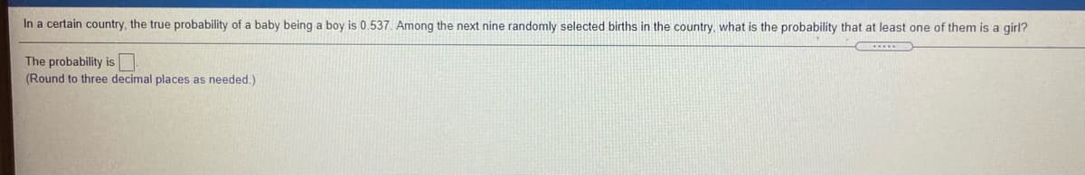 In a certain country, the true probability of a baby being a boy is 0.537. Among the next nine randomly selected births in the country, what is the probability that at least one of them is a girl?
The probability is
(Round to three decimal places as needed.)
