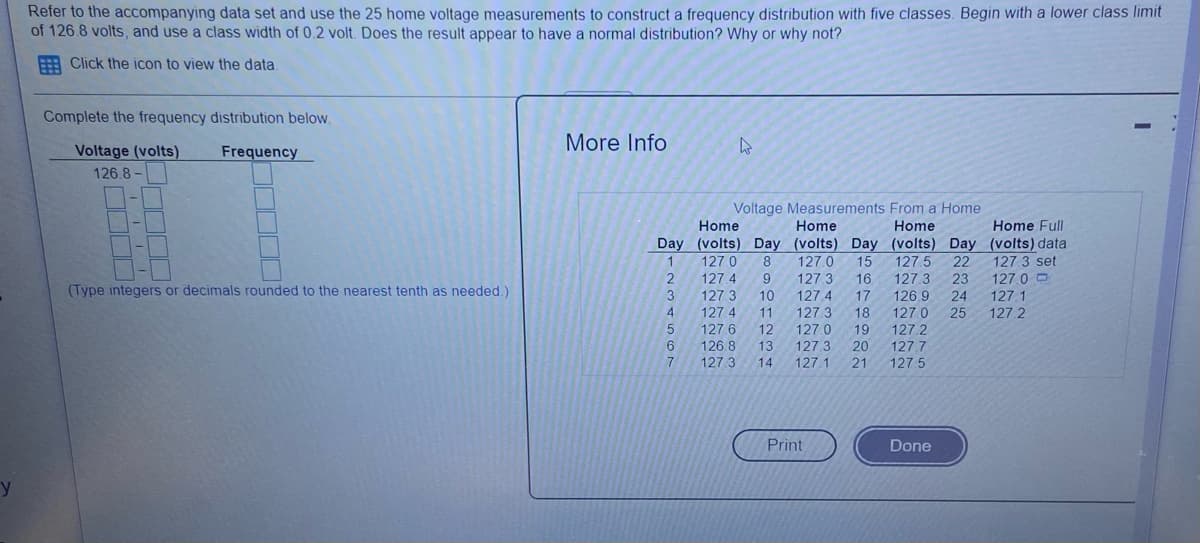 Refer to the accompanying data set and use the 25 home voltage measurements to construct a frequency distribution with five classes. Begin with a lower class limit
of 126.8 volts, and use a class width of 0.2 volt. Does the result appear to have a normal distribution? Why or why not?
: Click the icon to view the data
Complete the frequency distribution below.
More Info
Voltage (volts)
Frequency
126 8 -
Voltage Measurements From a Home
Home
Home
Home
Home Full
Day (volts) Day (volts) Day (volts) Day (volts) data
1.
127.0
127.4
127 3
127 4
127 5
127 3
8
127.0
15
22
127.3 set
2
9
127 3
127 4
16
23
127 0 O
(Type integers or decimals rounded to the nearest tenth as needed.)
127.1
127.2
3
10
17
126 9
127.0
127.2
127.7
24
4
11
127.3
18
25
127 6
12
127.0
19
6
126.8
127 3
13
127 3
127.1
20
14
21
127.5
Print
Done
y
