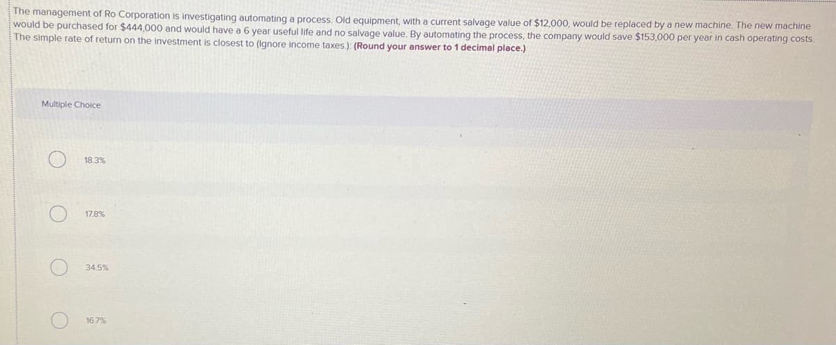 The management of Ro Corporation is investigating automating a process. Old equipment, with a current salvage value of $12,000, would be replaced by a new machine. The new machine
would be purchased for $444,000 and would have a 6 year useful life and no salvage value. By automating the process, the company would save $153,000 per year in cash operating costs.
The simple rate of return on the investment is closest to (Ignore income taxes.): (Round your answer to 1 decimal place.)
Multiple Choice
18.3%
17.8%
34.5%
16.7%
O O O
