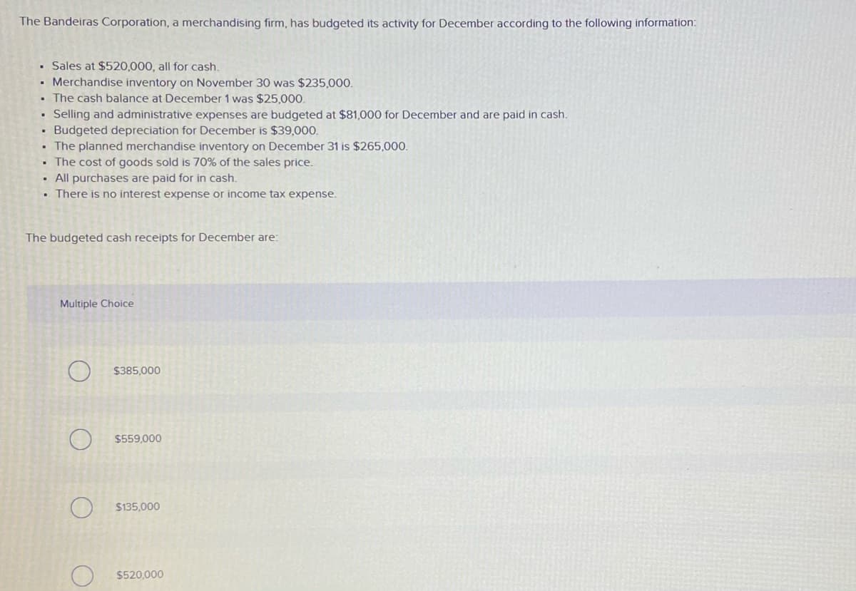 The Bandeiras Corporation, a merchandising firm, has budgeted its activity for December according to the following information:
• Sales at $520,000, all for cash.
• Merchandise inventory on November 30 was $235,000.
The cash balance at December 1 was $25,000.
• Selling and administrative expenses are budgeted at $81,000 for December and are paid in cash.
• Budgeted depreciation for December is $39,000.
The planned merchandise inventory on December 31 is $265,000.
• The cost of goods sold is 70% of the sales price.
All purchases are paid for in cash.
There is no interest expense or income tax expense.
The budgeted cash receipts for December are:
Multiple Choice
$385,000
$559,000
$135,000
$520,000
