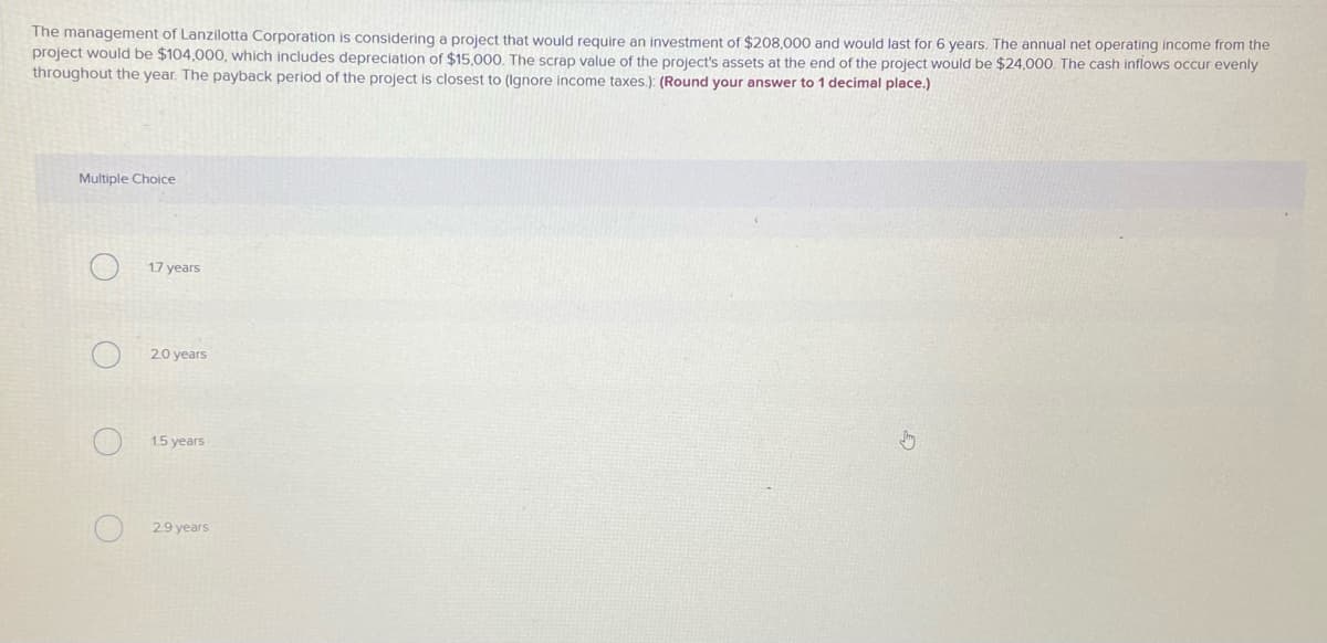 The management of Lanzilotta Corporation is considering a project that would reguire an investment of $208,000 and would last for 6 years. The annual net operating income from the
project would be $104,000, which includes depreciation of $15,000, The scrap value of the project's assets at the end of the project would be $24,000. The cash inflows occur evenly
throughout the year. The payback period of the project is closest to (Ignore income taxes.): (Round your answer to 1 decimal place.)
Multiple Choice
1.7 years
20 years
1.5 years
29 years
O O
