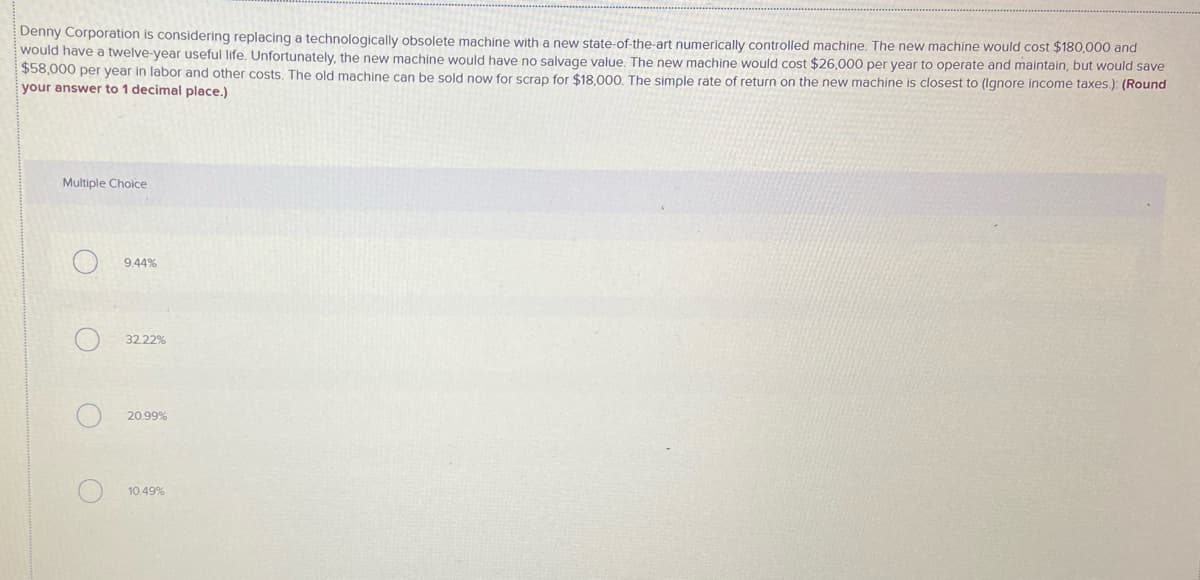 Denny Corporation is considering replacing a technologically obsolete machine with a new state-of-the-art numerically controlled machine. The new machine would cost $180,000 and
would have a twelve-year useful life. Unfortunately, the new machine would have no salvage value. The new machine would cost $26,000 per year to operate and maintain, but would save
$58,000 per year in labor and other costs. The old machine can be sold now for scrap for $18.000. The simple rate of return on the new machine is closest to (Ignore income taxes.): (Round
your answer to 1 decimal place.)
Multiple Choice
9.44%
32.22%
20.99%
10.49%

