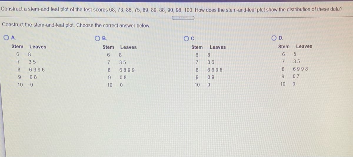 Construct a stem-and-leaf plot of the test scores 68, 73, 86, 75, 89, 89, 88, 90, 98, 100. How does the stem-and-leaf plot show the distribution of these data?
Construct the stem-and-leaf plot. Choose the correct answer below.
OA.
OB.
OC.
OD.
Stem
Leaves
Stem
Leaves
Stem
Leaves
Stem
Leaves
8.
6.
8
8.
35
7
35
7
36
7
35
8
6996
8
6899
8.
6698
8
6998
08
9.
08
9.
0 9
9
07
10
10
10
10
