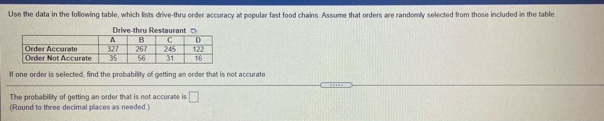 Use the data in the following table, which lists drive-thru order accuracy at popular fast food chains. Assume that orders are randomly selected from those included in the table.
Drive-thru Restaurant
A
B
C
D
Order Accurate
Order Not Accurate
327
267
245
122
35
56
31
16
If one order is selected, find the probability of getting an order that is not accurate.
The probability of getting an order that is not accurate is
(Round to three decimal places as needed.)
