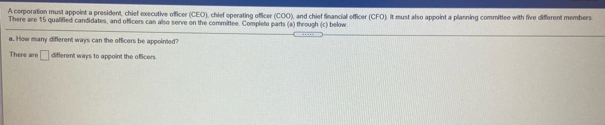 A corporation must appoint a president, chief executive officer (CEO), chief operating officer (COO), and chief financial officer (CFO). It must also appoint a planning committee with five different members.
There are 15 qualified candidates, and officers can also serve on the committee. Complete parts (a) through (c) below.
a. How many different ways can the officers be appointed?
There are
different ways to appoint the officers.
