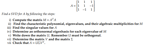 A = 1
1 -1
vi) Determine the matrix V and the matrix
vii Check that A = UEVT.
L
Find a SVD for A by following the steps:
i)
Compute the matrix M = ATA
ii) Find the characteristic polynomial, eigenvalues, and their algebraic multiplicities for M
iii) Find the singular values for A
iv) Determine an orthonormal eigenbasis for each eigenvalue of M
v) Write down the matrix U. Remember U must be orthogonal.