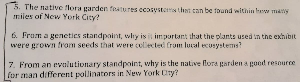 5. The native flora garden features ecosystems that can be found within how many
miles of New York City?
6. From a genetics standpoint, why is it important that the plants used in the exhibit
were grown from seeds that were collected from local ecosystems?
7. From an evolutionary standpoint, why is the native flora garden a good resource
for man different pollinators in New York City?
