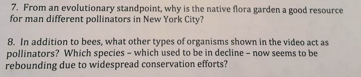 7. From an evolutionary standpoint, why is the native flora garden a good resource
for man different pollinators in New York City?
8. In addition to bees, what other types of organisms shown in the video act as
pollinators? Which species - which used to be in decline - now seems to be
rebounding due to widespread conservation efforts?
