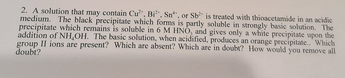 2. A solution that may contain Cu*, Bi2*, Sn*, or Sb²* is treated with thioacetamide in an acidic
medium. The black precipitate which forms is partly soluble in strongly basic solution. The
precipitate which remains is soluble in 6 M HNO, and gives only a white precipitate upon the
addition of NH,OH. The basic solution, when acidified, produces an orange precipitate.. Which
group II ions are present? Which are absent? Which are in doubt? How would you remove all
doubt?
