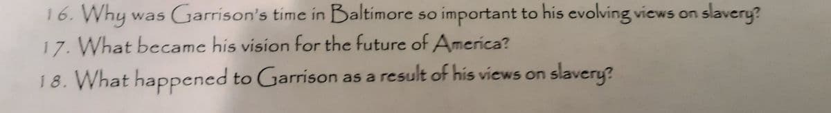 16. Why was Garrison's time in Baltimore so important to his evolving views on slavery?
17. What becamc his vision for the future of America?
18. What happened to Garrison as a result of his views on slavery?
