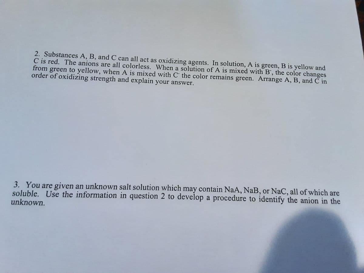 2. Substances A, B, and C can all act as oxidizing agents. In solution, A is green, B is yellow and
C is red. The anions are all colorless. When a solution of A is mixed with B', the color changes
from green to yellow, when A is mixed with C the color remains green. Arrange A, B, and C in
order of oxidizing strength and explain your answer.
3. You are given an unknown salt solution which may contain NaA, NaB, or NaC, all of which are
soluble. Use the information in question 2 to develop a procedure to identify the anion in the
unknown.
