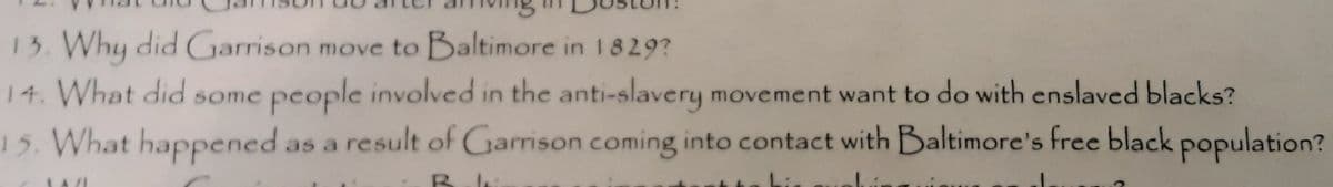 13. Why did Garrison move to Baltimore in 1 8 29?
14. What did some people involved in the anti-slavery movement want to do with enslaved blacks?
15. What happened as a result of Garrison coming into contact with Baltimore's free black population?
