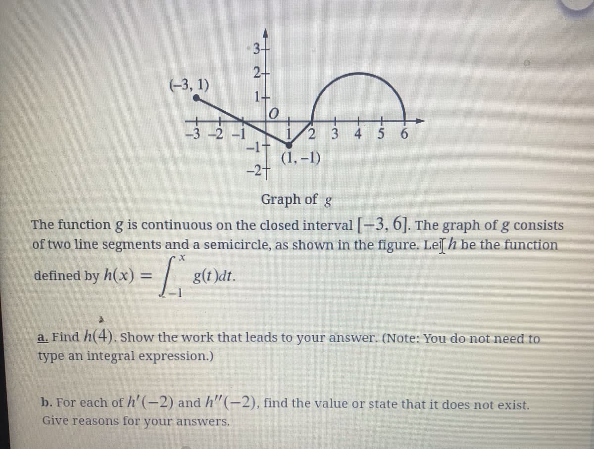 2+
(-3, 1)
10
-3 -2 -1
1/2 3
-11
(1, –1)
-27
4
6.
Graph of g
The function g is continuous on the closed interval -3, 6]. The graph of g consists
of two line segments and a semicircle, as shown in the figure. Lel h be the function
defined by h(x)%3D
g(1)dt.
a. Find h(4). Show the work that leads to your answer. (Note: You do not need to
type an integral expression.)
b. For each of h'(-2) and h" (-2), find the value or state that it does not exist.
Give reasons for your answerS.
