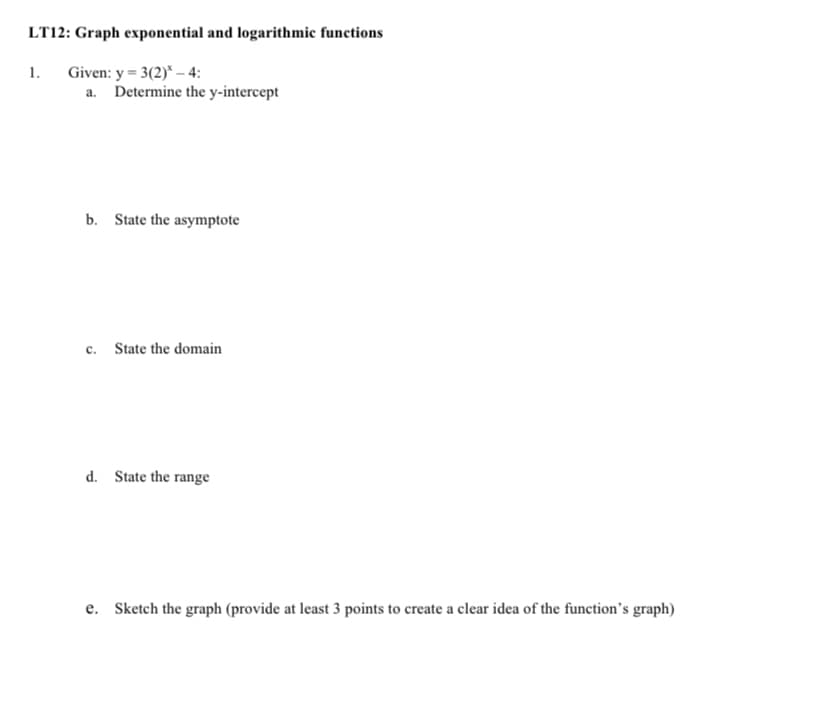 LT12: Graph exponential and logarithmic functions
Given: y = 3(2)* – 4:
a. Determine the y-intercept
1.
b. State the asymptote
c. State the domain
d. State the range
e. Sketch the graph (provide at least 3 points to create a clear idea of the function's graph)
