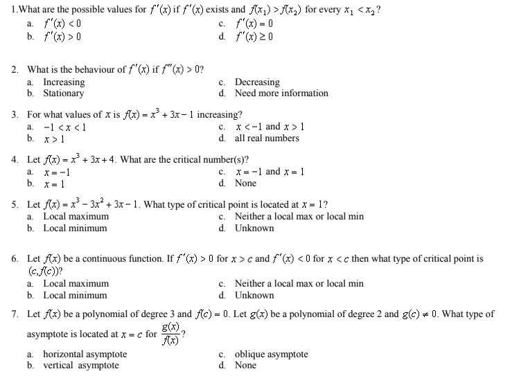 1.What are the possible values for f"(x) if f"(x) exists and Ax1) > Ax2) for every x1 <x,?
a. f"(x) < 0
b. f"(x) > 0
c. f'(x) = 0
d. f"(x) 20
2. What is the behaviour of f"(x) if f"(x) > 0?
a. Increasing
b. Stationary
c. Decreasing
d. Need more information
3. For what values of x is Ax) = x + 3x -1 increasing?
a. -1 <x <1
b. x>1
c. x<-1 and x > 1
d. all real numbers
4. Let Az) = x + 3x + 4. What are the critical number(s)?
a. X=-1
b. x= 1
c. x = -1 and x = 1
d. None
5. Let Ax) = x - 3x² + 3x- 1. What type of critical point is located at x = 1?
c. Neither a local max or local min
d. Unknown
a. Local maximum
b. Local minimum
6. Let Ax) be a continuous function. If f(x) > 0 for x > c and f"(x) < 0 for x <c then what type of critical point is
(c,c))?
a. Local maximum
c. Neither a local max or local min
b. Local minimum
d. Unknown
7. Let Ax) be a polynomial of degree 3 and (c) = 0. Let g(x) be a polynomial of degree 2 and g(c) + 0. What type of
g(x).
-?
asymptote is located at x = c for
Az)
a. horizontal asymptote
b. vertical asymptote
c. oblique asymptote
d. None
