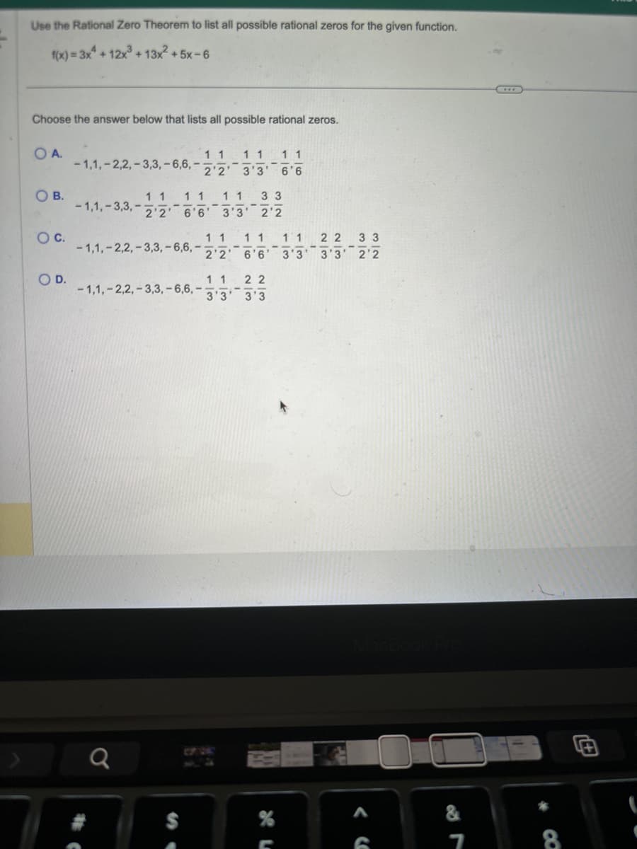 Use the Rational Zero Theorem to list all possible rational zeros for the given function.
f(x)=3x+12x3+13x²+5x-6
Choose the answer below that lists all possible rational zeros.
OA.
-1,1,-2,2,-3,3,-6,6,-
1 1
2'2
1 1 1 1
3'3' 6'6
OB.
Ос
1 1
O D.
1 1 1 1 1 1
-1,1,-3,3,- 2'2' 6'6' 3'3' 2'2
1 1 1 1 22 33
-1,1,-2,2,-3,3,-6,6,1 2'2' 6'6' 3'3' 3'3' 2'2
-1,1,-2,2,-3,3,-6,6,
1 1 22
3'3' 3'3
33
-
0
S
MacBook Pro
א ף
%
A
&
G
7
+
8