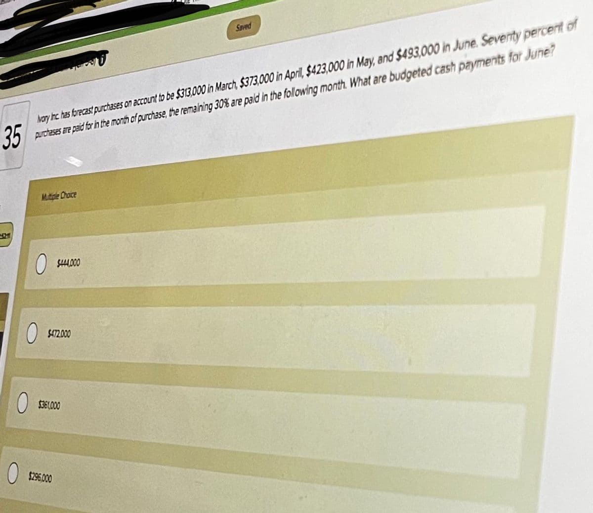 Saved
Nary hc has forecast purchases on account to be $313,000 in March, $373,000 in April, $423,000 in May, and $493,000 in June. Seventy percert of
35 puroheses are paid for the month of purchase, the remalning 30% are pald in the following month. What are budgeted cash payments for June?
Mutiple Ohaice
O s00
$472.00
$36.000
$296000
