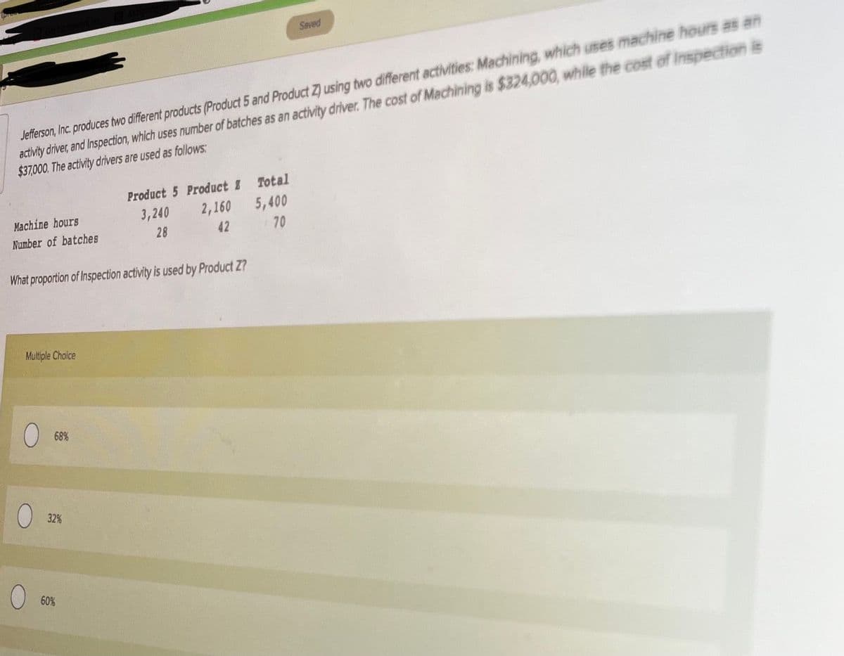 Saved
Jefferson, Inc. produces two different products (Product 5 and Product Z) using two different activities: Machining, which uses machine hours as an
activity driver, and Inspection, which uses number of batches as an activity driver. The cost of Machining is $324,000, while the cost of Inspection is
$37000. The activity drivers are used as follows:
Product 5 Product I Total
5,400
70
Machine hours
3,240
2,160
Number of batches
28
42
What proportion of Inspection activity is used by Product Z?
Multiple Cholce
68%
32%
60%
