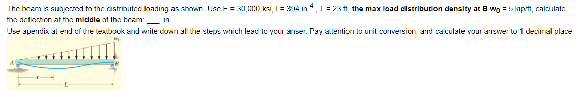 The beam is subjected to the distributed loading as shown. Use E = 30,000 ksi, 1 = 394 in. 4, L = 23 ft, the max load distribution density at B wo = 5 kip/ft, calculate
the deflection at the middle of the beam: in.
Use apendix at end of the textbook and write down all the steps which lead to your anser. Pay attention to unit conversion, and calculate your answer to 1 decimal place
Wo