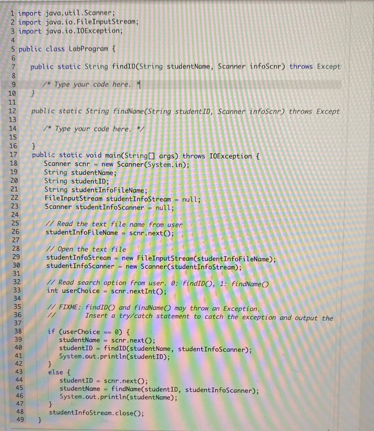 1 import java.util.Scanner;
2 import java.io.FileInputStream;
3 import java.io.I0Exception;
4
5 public class LabProgram {
public static String findID(String studentName, Scanner infoScnr) throws Except
8
9.
/* Type your code here.
10
11
12
public static String findName(String studentID, Scanner infoScnr) throws Except
13
14
/* Type your code here. */
15
16 }
17 public static void main(String[] args) throws IOException {
Scanner scnr = new Scanner(System.in);
String studentName;
String studentID;
String studentInfoFileName;
FileInputStream studentInfoStream = null;
Scanner studentInfoScanner = null;
18
19
20
21
22
23
24
// Read the text file name from user
studentInfoFileName = scnr.next();
25
26
27
28
// Open the text file
studentInfoStream = new FileInputStream(studentInfoFileName);
studentInfoScanner = new Scanner(studentInfoStream);
29
30
31
// Read search option from user. 0: findID(), 1: findName()
int userChoice = scnr.nextInt();
32
33
34
35
36
// FIXME: findID() and findName() may throw an Exception.
//
Insert a try/catch statement to catch the exception and output the
37
38
if (userChoice == 0) {
studentName = scnr.next();
studentID = findID(studentName, studentInfoScanner);
System.out.println(studentID);
}
else {
studentID = scnr.next();
studentName = findName(studentID, studentInfoScanner);
System.out.println(studentName);
}
studentInfoStream.close();
39
40
41
42
43
44
45
46
47
48
49
}
