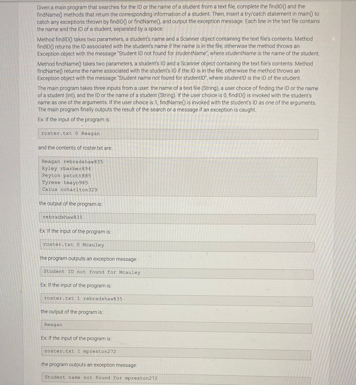 Given a main program that searches for the ID or the name of a student from a text file, complete the findID() and the
findName) methods that return the corresponding information of a student. Then, insert a try/catch statement in main) to
catch any exceptions thrown by findID() or findName(), and output the exception message. Each line in the text file contains
the name and the ID of a student, separated by a space.
Method findID0 takes two parameters, a student's name and a Scanner object containing the text file's contents. Method
findID) returns the ID associated with the student's name if the name is in the file, otherwise the method throws an
Exception object with the message "Student ID not found for studentName", where studentName is the name of the student.
Method findName) takes two parameters, a student's ID and a Scanner object containing the text file's contents. Method
findName) returns the name associated with the student's ID if the ID is in the file, otherwise the method throws an
Exception object with the message "Student name not found for studentID", where studentID is the ID of the student.
The main program takes three inputs from a user: the name of a text file (String), a user choice of finding the ID or the name
of a student (int), and the ID or the name of a student (String). If the user choice is 0, findID0 is invoked with the student's
name as one of the arguments. If the user choice is 1, findName() is invoked with the student's ID as one of the arguments.
The main program finally outputs the result of the search or a message if an exception is caught.
Ex If the input of the program is:
roster.txt 0 Reagan
and the contents of roster.txt are:
Reagan rebradshaw835
Ryley rbarber894
Peyton pstott885
Tyrese tmayo 945
Caius ccharlton329
the output of the program is:
rebradshaw835
Ex If the input of the program is:
roster.txt 0 Mcauley
the program outputs an exception message:
Student ID not found for Mcauley
Ex: If the input of the program is:
roster.txt 1 rebradshaw835
the output of the program is:
Reagan
Ex If the input of the program is:
roster.txt 1 mpreston272
the program outputs an exception message:
Student name not found for mpreston272
