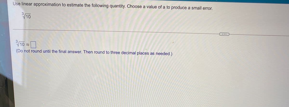 Use linear approximation to estimate the following quantity. Choose a value of a to produce a small error.
10
10 2
(Do not round until the final answer. Then round to three decimal places as needed.)
