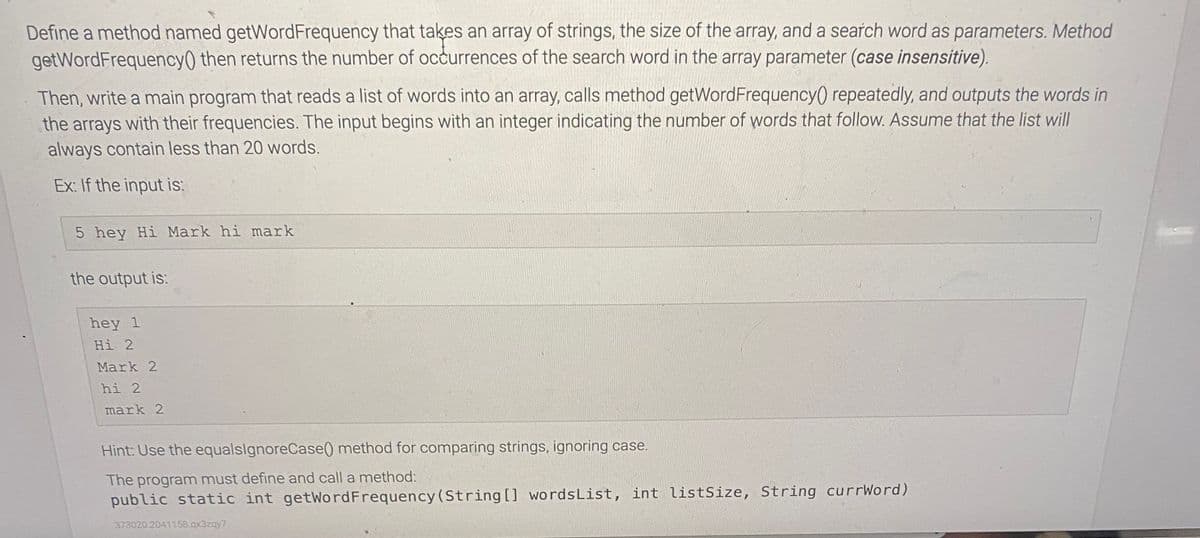 Define a method named getWordFrequency that takes an array of strings, the size of the array, and a search word as parameters. Method
getWordFrequency() then returns the number of occurrences of the search word in the array parameter (case insensitive).
Then, write a main program that reads a list of words into an array, calls method getWordFrequency() repeatedly, and outputs the words in
the arrays with their frequencies. The input begins with an integer indicating the number of words that follow. Assume that the list will
always contain less than 20 words.
Ex: If the input is:
5 hey Hi Mark hi mark
the output is:
hey 1
Hi 2
Mark 2
hi 2
mark 2
Hint: Use the equalslgnoreCase() method for comparing strings, ignoring case.
The program must define and call a method:
public static int getWordFrequency (String [] wordsList, int listSize, String currWord)
373020 2041158.qx3zqy7
