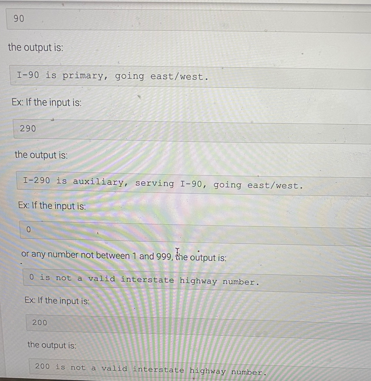 90
the output is:
I-90 is primary, going east/west.
Ex: If the input is:
290
the output is:
I-290 is auxiliary, serving I-90, going east/west.
Ex: If the input is:
or any number not between 1 and 999, the output is:
0 is not a valid interstate highway number.
Ex: If the input is:
200
the output is:
200 is not a valid interstate highway number.
