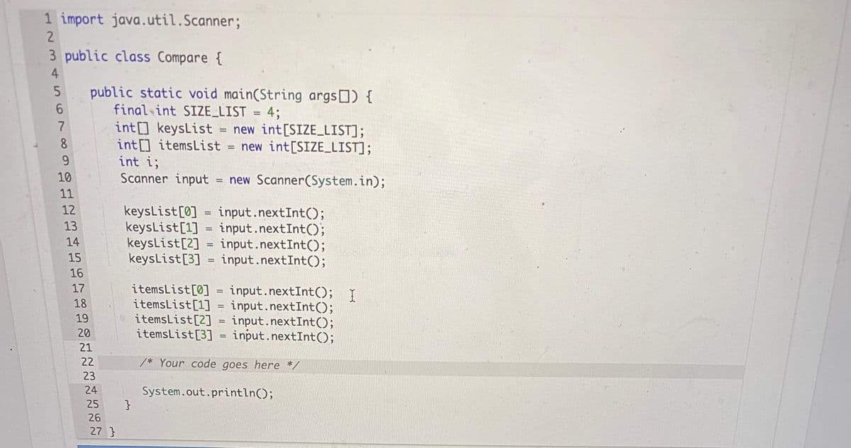 1 import java.util.Scanner;
2.
3 public class Compare {
4
public static void main(String args) {
final int SIZE_LIST = 4;
int] keysList = new int[SIZE LIST];
int[] itemsList = new int[SIZE_LIST];
int i;
Scanner input
6.
8.
9.
10
= new Scanner(System.in);
11
12
keysList[0]
keysList[1]
keysList[2] = input.nextInt();
keysList[3] = input.nextInt();
input.nextInt();
input.nextInt();
13
14
15
16
itemsList[0] = input.nextInt(); I
itemsList[1] = input.nextInt();
itemsList[2] = input.nextInt();
itemsList[3] = input.nextInt();
17
18
19
20
!!
21
22
/* Your code goes here */
23
24
System.out.println();
}
25
26
27 }
