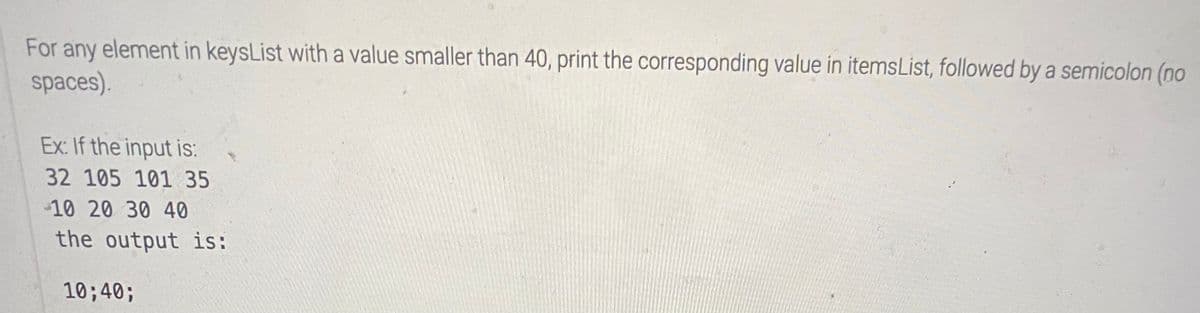 For any element in keysList with a value smaller than 40, print the corresponding value in itemsList, followed by a semicolon (no
spaces).
Ex: If the input is:
32 105 101 35
-10 20 30 40
the output is:
10;40;
