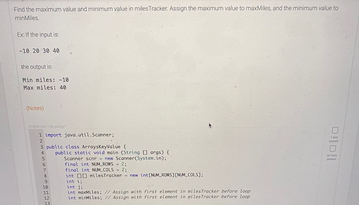 Find the maximum value and minimum value in milesTracker. Assign the maximum value to maxMiles, and the minimum value to
minMiles.
Ex: If the input is:
-10 20 30 40
the output is:
Min miles: -10
Max miles: 40
(Notes)
373020.2041158.qx3zqy7
1 import java.util.Scanner;
1 test
2
passed
3 public class ArraysKeyValue {
public static void main (String D args) {
new Scanner(System.in);
4
All tests
Scanner scnr
passed
final int NUM_ROWS = 2;
final int NUM_COLS = 2;
int D0 milesTracker =
int i;
int j;
int maxMiles; // Assign with first element in milesTracker before loop
int minMiles; // Assign with first element in milesTracker before loop
6.
7
8.
new int[NUMROWS] [NUM_COLS];
9.
10
11
12
13
