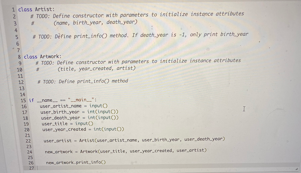 1 class Artist:
# TODO: Define constructor, with parameters to initialize instance attributes
23
(name, birth_year, death_year)
# TODO: Define print_info() method. If death_year is -1, only print birth_year
8 class Artwork:
9.
# TODO: Define constructor with parameters to initialize instance attributes
10
(title, year_created, artist)
11
12
# TODO: Define print_info() method
13
14
15 if name-
'_main__":
==
user_artist_name
user_birth_year
user_death_year
user_title =
input()
int(input())
int(input())
input()
16
17
18
19
20
user_year_created =
21
22
user_artist
Artist(user_artist_name, user_birth_year, user_death_year)
23
24
new_artwork = Artwork(user_title, user_year_created, user_artist)
%3D
25
26
new_artwork.print_info()
27
%23
123 456 N
